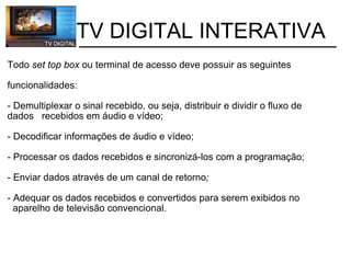           TV DIGITAL INTERATIVA Todo  set top box  ou terminal de acesso deve possuir as seguintes    funcionalidades: - Demultiplexar o sinal recebido, ou seja, distribuir e dividir o fluxo de dados   recebidos em áudio e vídeo;   - Decodificar informações de áudio e vídeo; - Processar os dados recebidos e sincronizá-los com a programação; - Enviar dados através de um canal de retorno ; -   Adequar os dados recebidos e convertidos para serem exibidos no            aparelho de televisão convencional. 