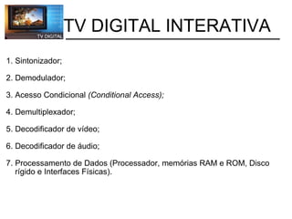           TV DIGITAL INTERATIVA 1. Sintonizador; 2. Demodulador; 3. Acesso Condicional  (Conditional Access); 4. Demultiplexador; 5. Decodificador de vídeo; 6. Decodificador de áudio; 7. Processamento de Dados (Processador, memórias RAM e ROM, Disco     rígido e Interfaces Físicas). 