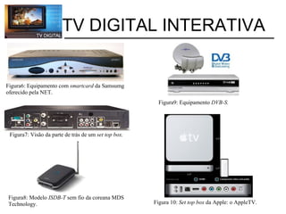           TV DIGITAL INTERATIVA Figura6: Equipamento com  smartcard  da Samsumg oferecido pela NET. Figura9: Equipamento  DVB-S. Figura7: Visão da parte de trás de um  set top box. Figura8: Modelo  ISDB-T  sem fio da coreana MDS Technology. Figura 10:  Set top box  da Apple: o AppleTV. 