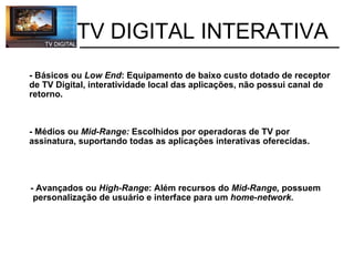- Básicos ou  Low End : Equipamento de baixo custo dotado de receptor de TV Digital, interatividade local das aplicações, não possui canal de retorno.       - Médios ou  Mid-Range:  Escolhidos por operadoras de TV por assinatura, suportando todas as aplicações interativas oferecidas.                       - Avançados ou  High-Range : Além recursos do  Mid-Range,  possuem            personalização de usuário e interface para um  home-network.           TV DIGITAL INTERATIVA 
