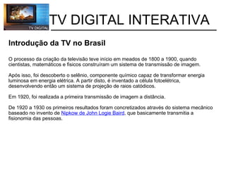           TV DIGITAL INTERATIVA Introdução da TV no Brasil O processo da criação da televisão teve início em meados de 1800 a 1900, quando cientistas, matemáticos e fisicos construíram um sistema de transmissão de imagem.   Após isso, foi descoberto o selênio, componente químico capaz de transformar energia luminosa em energia elétrica. A partir disto, é inventado a célula fotoelétrica, desenvolvendo então um sistema de projeção de raios catódicos.  Em 1920, foi realizada a primeira transmissão de imagem a distância. De 1920 a 1930 os primeiros resultados foram concretizados através do sistema mecânico baseado no invento de  Nipkow de John Logie Baird , que basicamente transmitia a fisionomia das pessoas. 