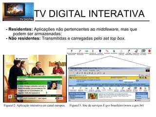 - Residentes:  Aplicações não pertencentes ao  middleware , mas que              podem ser armazenadas; - Não residentes:  Transmitidas e carregadas pelo  set top box.           TV DIGITAL INTERATIVA Figura12: Aplicação interativa em canal europeu. Figura13: Site de serviços  E-gov  brasileiro (www.e.gov.br) 