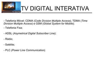 - Telefonia Móvel: CDMA ( Code Division Multiple Access ), TDMA ( Time Division Multiple Access ) e GSM ( Global System for Mobile ); - Telefonia Fixa; - ADSL   ( Asymetrical Digital Subscriber Line); - Rádio; - Satélite; - PLC   (Power Line Communication).           TV DIGITAL INTERATIVA 
