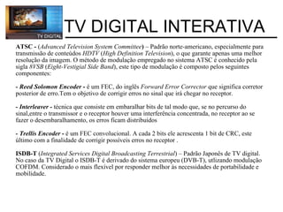 ATSC -  ( Advanced Television System Committee )  – Padrão norte-americano, especialmente para transmissão de conteúdos  HDTV  ( High Definition Television ), o que garante apenas uma melhor resolução da imagem. O método de modulação empregado no sistema ATSC é conhecido pela sigla  8VSB  ( Eight-Vestigial Side Band ), este tipo de modulação é composto pelos seguintes componentes:  - Reed Solomon Encoder  -  é um FEC, do inglês  Forward Error Corrector  que significa corretor posterior de erro.Tem o objetivo de corrigir erros no sinal que irá chegar no receptor.   - Interleaver -   técnica que consiste em embaralhar bits de tal modo que, se no percurso do sinal,entre o transmissor e o receptor houver uma interferência concentrada, no receptor ao se fazer o desembaralhamento, os erros ficam distribuídos  - Trellis Encoder  -  é um FEC convolucional. A cada 2 bits ele acrescenta 1 bit de CRC, este último com a finalidade de corrigir possíveis erros no receptor .   ISDB-T  ( Integrated Services Digital Broadcasting Terrestrial ) – Padrão Japonês de TV digital. No caso da TV Digital o ISDB-T é derivado do sistema europeu (DVB-T), utlizando modulação COFDM. Considerado o mais flexível por responder melhor às necessidades de portabilidade e mobilidade.             TV DIGITAL INTERATIVA 