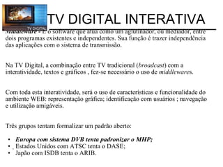 Middleware -  É o software que atua como um aglutinador, ou mediador, entre dois programas existentes e independentes. Sua função é trazer independência das aplicações com o sistema de transmissão.      Na TV Digital, a combinação entre TV tradicional ( broadcast ) com a interatividade, textos e gráficos , fez-se necessário o uso de  middleware s.      Com toda esta interatividade, será o uso de características e funcionalidade do ambiente WEB: representação gráfica; identificação com usuários ; navegação e utilização amigáveis. Três grupos tentam formalizar um padrão aberto: Europa com sistema DVB tenta padronizar o MHP;  Estados Unidos com ATSC tenta o DASE; Japão com ISDB tenta o ARIB. TV DIGITAL INTERATIVA 