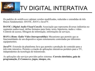 Os padrões de  middleware  adotam versões modificadas, reduzidas e estendidas de três blocos fundamentais: DAVIC, HAVi e JavaTV. DAVIC (  Digital Audio-Visual Concil ):  Associação que representa diversas indústrias no segmento audiovisual, define formatos para fonte, texto, hipertexto, áudio e vídeo. Controle de acesso, filtragem de informação, informações de serviços. HAVi (  Home Áudio/ Vídeo Interoperability ):  Mecanismo que permite que as funcionalidades de um dispositivo sejam remotamente controladas por diferentes equipamentos. JavaTV:  Extensão da plataforma Java que permite a produção de conteúdo para a televisão interativa. Permite a criação de aplicações interativas portáteis para a TV, independentes da tecnologia de transmissão. As aplicações são serviços providos pelos sistemas:  Correio eletrônico, guia de programação,  E-Commerce , jogos, sinopse, etc. TV DIGITAL INTERATIVA 