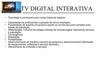 Tecnologia é promissora para muitas áreas de negócio; Capacitação de profissionais e geração de novos empregos; Possibilidade de subsídio do governo quanto ao  set top box  para camadas mais baixas da população; Alfabetização, inclusive tecnológica através da inclusão digital, oferecendo serviços à população; Convergência; Mobilidade; Portabilidade; Desenvolvimento da indústria nacional de pesquisa e desenvolvimento (fabricação de equipamentos, softwares e serviços técnicos); Oferecimento de conteúdo e serviços.   TV DIGITAL INTERATIVA 