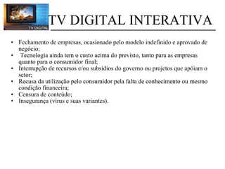 Fechamento de empresas, ocasionado pelo modelo indefinido e aprovado de negócio;    Tecnologia ainda tem o custo acima do previsto, tanto para as empresas quanto para o consumidor final; Interrupção de recursos e/ou subsídios do governo ou projetos que apóiam o setor; Recusa da utilização pelo consumidor pela falta de conhecimento ou mesmo condição financeira;  Censura de conteúdo; Insegurança (vírus e suas variantes).             TV DIGITAL INTERATIVA 
