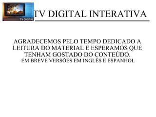    AGRADECEMOS PELO TEMPO DEDICADO A LEITURA DO MATERIAL E ESPERAMOS QUE TENHAM GOSTADO DO CONTEÚDO.   EM BREVE VERSÕES EM INGLÊS E ESPANHOL            TV DIGITAL INTERATIVA 