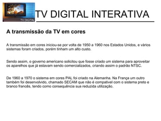           TV DIGITAL INTERATIVA A transmissão da TV em cores     A transmissão em cores iniciou-se por volta de 1950 a 1960 nos Estados Unidos, e vários sistemas foram criados, porém tinham um alto custo.  Sendo assim, o governo americano solicitou que fosse criado um sistema para aproveitar os aparelhos que já estavam sendo comercializados, criando assim o padrão NTSC. De 1960 a 1970 o sistema em cores PAL foi criado na Alemanha. Na França um outro  também foi desenvolvido, chamado SECAM que não é compativel com o sistema preto e branco francês, tendo como consequência sua reduzida utilização. 