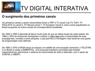           TV DIGITAL INTERATIVA O surgimento dos primeiros canais Os primeiros canais a serem transmitidos foram o PRF-3 TV canal 3 da TV TUPI, TV PAULISTA no canal 5, TV Record canal 7, TV Excelsior  Canal 9,  entre outras espalhadas no Brasil ocupando os outros canais de correspondente localidade.     De 1950 a 1960 a televisão já fatura muito mais do que as rádios locais de cada estado. De 1960 a 1970 as emissoras começaram a utilizar o  video tape  para a transmissão de suas propagandas, novelas e outra atrações, o que permitiu a montagem mais tarde de uma grade de programação mais definida. De 1960 a 1970 a NASA lança no espaço um satélite de comunicação comercial, o TELSTAR, e no Brasil é criada a EMBRATEL, uma empresa brasileira controlada pelo Estado responsável por administrar o sistema de transmissão de rádio e televisão, com o apoio da CONTEL e ABERT. 