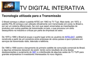           TV DIGITAL INTERATIVA Tecnologia utilizada para a Transmissão   O Brasil começa a utilizar o padrão NTSC em 1963 na TV Tupi. Mais tarde, em 1972, o padrão PAL-M começa a ser utilizado oficialmente com transmissão em cores no Brasil e, por ser um sistema diferenciado, faz com que sejam encerradas as importações de produtos com outros padrões de transmissão no país, o que provocou um certo desequilíbrio na indústria e críticas por parte de empresas do setor. De 1970 a 1980 o Brasil já ocupa o quarto lugar entre os usuários do  INTELSAT , satélite construído a partir de um consórcio entre empresas de vários países e que é pioneira em serviços de transmissão rádio, televisão e telefonia.     De 1980 a 1990 ocorre o lançamento do primeiro satélite de comunição comercial do Brasil, e algumas emissoras deixaram de existir, tendo como resultado de uma destas desassociações o surgimento do  SBT  e a distribuição de algumas sedes da TV TUPI para grandes empresários e investidores interessados no novo negócio. 