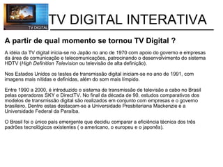           TV DIGITAL INTERATIVA A partir de qual momento se tornou TV Digital ? A idéia da TV digital inicia-se no Japão no ano de 1970 com apoio do governo e empresas da área de comunicação e telecomunicações, patrocinando o desenvolvimento do sistema HDTV ( High Definition Television  ou   televisão de alta definição).   Nos Estados Unidos os testes de transmissão digital iniciam-se no ano de 1991, com imagens mais nítidas e definidas, além do som mais límpido. Entre 1990 a 2000, é introduzido o sistema de transmissão de televisão a cabo no Brasil pelas operadoras SKY e DirectTV. No final da década de 90, estudos comparativos dos modelos de transmissão digital são realizados em conjunto com empresas e o governo brasileiro. Dentre estas destacam-se a Universidade Presbiteriana Mackenzie e a Universidade Federal da Paraíba. O Brasil foi o único país emergente que decidiu comparar a eficiência técnica dos três padrões tecnológicos existentes ( o americano, o europeu e o japonês). 