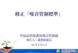 102 年 8 月 6 日
修正「噪音管制標準」
空氣品質保護及噪音管制處
報告人：謝燕儒處長
 