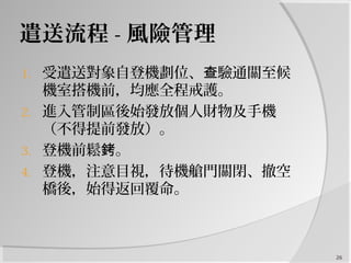遣送流程 - 風險管理
1. 受遣送對象自登機劃位、 驗通關至候查
機室搭機前，均應全程戒護。
2. 進入管制區後始發放個人財物及手機
（不得提前發放）。
3. 登機前鬆 。銬
4. 登機，注意目視，待機艙門關閉、撤空
橋後，始得返回覆命。
26
 