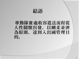 27
結語
專勤隊 處收容遣送流程從查
人性關懷出發，以剛柔並濟
為原則，達到入出國管理目
的。
 