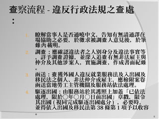 察流程查 - 違反行政法規之 處查
：
1. 瞭解當事人是否通曉中文，告知有無請通譯在
場協助之必要，於 求被調 人意見後，於筆徵 查
載明。錄內
2. 調 ：應確認違法者之人別身分及違法事實等查
，詳予調 證據，並深入追 有無非法雇主與查 查
仲介及其他 案人，實施調 ，作成書面紀涉 查 錄
。
3. 函送： 獲外國人違反就業服務法及入出國及查
移民法之個人、非法仲介或雇主，應檢附案卷
函送當地勞工主管機關及服務站依法處理。
4. 驅逐出國：由服務站於其護照上加蓋「已依法
處理，限於○年○月○日前出國」章戳，限令
其出國 ( 視同完成驅逐出國處分 ) ，必要時，
並得依入出國及移民法第 38 條第 1 項予以收容
。 6
 
