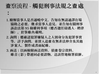 察流程查 - 觸犯刑事法規之 處查
：
1. 瞭解當事人是否通曉中文，告知有無請通譯在場
協助之必要， 求當事人意見，並告知有關刑事徵
訴訟法第 95 條權利事項（應否選任辯護人 - 聘律
師），於筆 載明。錄內
2. 詢問：應確認犯罪嫌疑人之人別身分及犯罪事實
等，詳予詢問，並深入追 有無非法仲介及其他查
案人，製作成書面紀 。涉 錄
3. 函送：以函檢附函送資料、偵 卷宗資料、查
音錄 ( 影 ) 帶連同必要證物，送該管地檢署偵 。辦
7
 