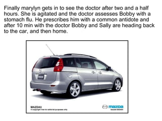 ? Finally marylyn gets in to see the doctor after two and a half hours. She is agitated and the doctor assesses Bobby with a stomach flu. He prescribes him with a common antidote and after 10 min with the doctor Bobby and Sally are heading back to the car, and then home.?  