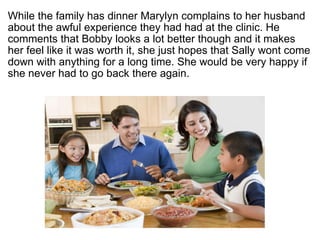 ? While the family has dinner Marylyn complains to her husband about the awful experience they had had at the clinic. He comments that Bobby looks a lot better though and it makes her feel like it was worth it, she just hopes that Sally wont come down with anything for a long time. She would be very happy if she never had to go back there again.  