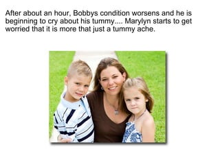 ?  After about an hour, Bobbys condition worsens and he is beginning to cry about his tummy.... Marylyn starts to get worried that it is more that just a tummy ache. 