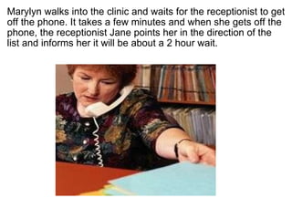 ? Marylyn walks into the clinic and waits for the receptionist to get off the phone. It takes a few minutes and when she gets off the phone, the receptionist Jane points her in the direction of the list and informs her it will be about a 2 hour wait.?  