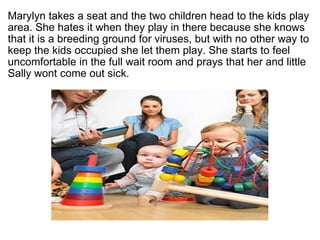 ?  Marylyn takes a seat and the two children head to the kids play area. She hates it when they play in there because she knows that it is a breeding ground for viruses, but with no other way to keep the kids occupied she let them play. She starts to feel uncomfortable in the full wait room and prays that her and little Sally wont come out sick.  