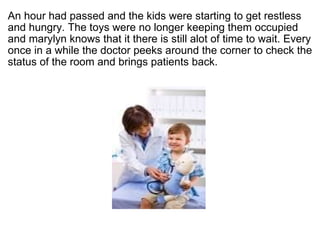 ?  An hour had passed and the kids were starting to get restless and hungry. The toys were no longer keeping them occupied and marylyn knows that it there is still alot of time to wait. Every once in a while the doctor peeks around the corner to check the status of the room and brings patients back.  