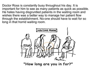 ?  Doctor Ross is constantly busy throughout his day. It is important for him to see as many patients as quick as possible. He hates having disgruntled patients in the waiting room and wishes there was a better way to manage her patient flow through the establishment. No-one should have to wait for so long in that horrid waiting room. 