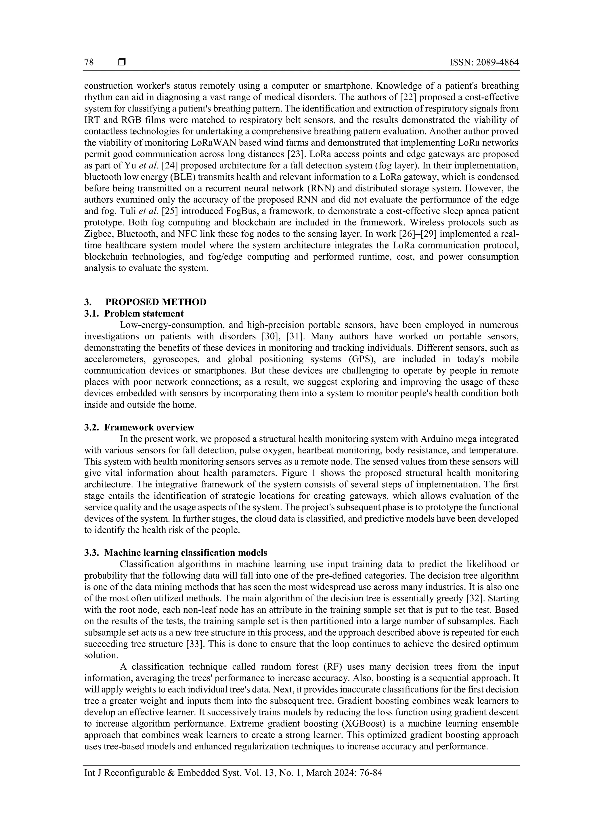  ISSN: 2089-4864
Int J Reconfigurable & Embedded Syst, Vol. 13, No. 1, March 2024: 76-84
78
construction worker's status remotely using a computer or smartphone. Knowledge of a patient's breathing
rhythm can aid in diagnosing a vast range of medical disorders. The authors of [22] proposed a cost-effective
system for classifying a patient's breathing pattern. The identification and extraction of respiratory signals from
IRT and RGB films were matched to respiratory belt sensors, and the results demonstrated the viability of
contactless technologies for undertaking a comprehensive breathing pattern evaluation. Another author proved
the viability of monitoring LoRaWAN based wind farms and demonstrated that implementing LoRa networks
permit good communication across long distances [23]. LoRa access points and edge gateways are proposed
as part of Yu et al. [24] proposed architecture for a fall detection system (fog layer). In their implementation,
bluetooth low energy (BLE) transmits health and relevant information to a LoRa gateway, which is condensed
before being transmitted on a recurrent neural network (RNN) and distributed storage system. However, the
authors examined only the accuracy of the proposed RNN and did not evaluate the performance of the edge
and fog. Tuli et al. [25] introduced FogBus, a framework, to demonstrate a cost-effective sleep apnea patient
prototype. Both fog computing and blockchain are included in the framework. Wireless protocols such as
Zigbee, Bluetooth, and NFC link these fog nodes to the sensing layer. In work [26]–[29] implemented a real-
time healthcare system model where the system architecture integrates the LoRa communication protocol,
blockchain technologies, and fog/edge computing and performed runtime, cost, and power consumption
analysis to evaluate the system.
3. PROPOSED METHOD
3.1. Problem statement
Low-energy-consumption, and high-precision portable sensors, have been employed in numerous
investigations on patients with disorders [30], [31]. Many authors have worked on portable sensors,
demonstrating the benefits of these devices in monitoring and tracking individuals. Different sensors, such as
accelerometers, gyroscopes, and global positioning systems (GPS), are included in today's mobile
communication devices or smartphones. But these devices are challenging to operate by people in remote
places with poor network connections; as a result, we suggest exploring and improving the usage of these
devices embedded with sensors by incorporating them into a system to monitor people's health condition both
inside and outside the home.
3.2. Framework overview
In the present work, we proposed a structural health monitoring system with Arduino mega integrated
with various sensors for fall detection, pulse oxygen, heartbeat monitoring, body resistance, and temperature.
This system with health monitoring sensors serves as a remote node. The sensed values from these sensors will
give vital information about health parameters. Figure 1 shows the proposed structural health monitoring
architecture. The integrative framework of the system consists of several steps of implementation. The first
stage entails the identification of strategic locations for creating gateways, which allows evaluation of the
service quality and the usage aspects of the system. The project's subsequent phase is to prototype the functional
devices of the system. In further stages, the cloud data is classified, and predictive models have been developed
to identify the health risk of the people.
3.3. Machine learning classification models
Classification algorithms in machine learning use input training data to predict the likelihood or
probability that the following data will fall into one of the pre-defined categories. The decision tree algorithm
is one of the data mining methods that has seen the most widespread use across many industries. It is also one
of the most often utilized methods. The main algorithm of the decision tree is essentially greedy [32]. Starting
with the root node, each non-leaf node has an attribute in the training sample set that is put to the test. Based
on the results of the tests, the training sample set is then partitioned into a large number of subsamples. Each
subsample set acts as a new tree structure in this process, and the approach described above is repeated for each
succeeding tree structure [33]. This is done to ensure that the loop continues to achieve the desired optimum
solution.
A classification technique called random forest (RF) uses many decision trees from the input
information, averaging the trees' performance to increase accuracy. Also, boosting is a sequential approach. It
will apply weights to each individual tree's data. Next, it provides inaccurate classifications for the first decision
tree a greater weight and inputs them into the subsequent tree. Gradient boosting combines weak learners to
develop an effective learner. It successively trains models by reducing the loss function using gradient descent
to increase algorithm performance. Extreme gradient boosting (XGBoost) is a machine learning ensemble
approach that combines weak learners to create a strong learner. This optimized gradient boosting approach
uses tree-based models and enhanced regularization techniques to increase accuracy and performance.
 