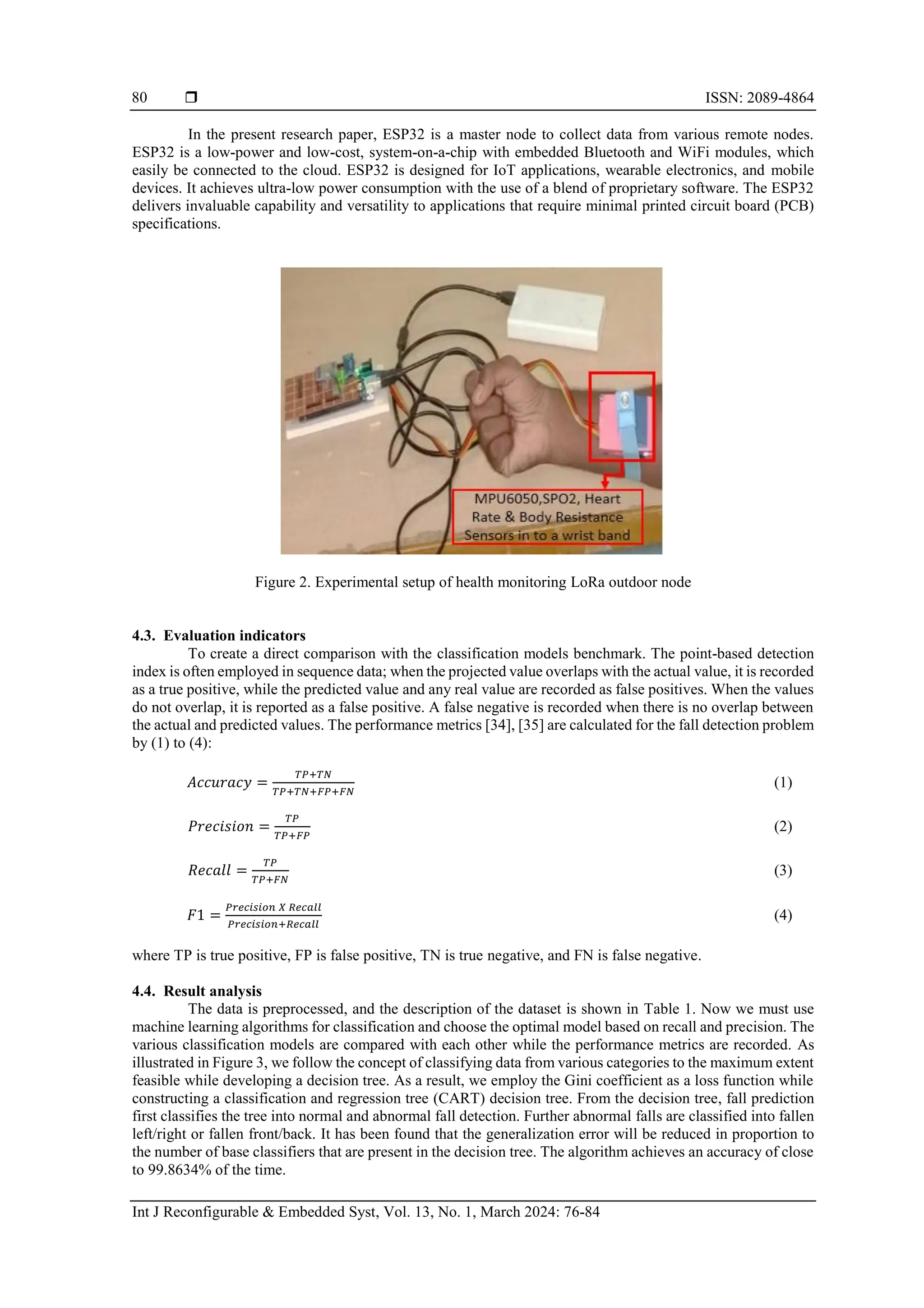  ISSN: 2089-4864
Int J Reconfigurable & Embedded Syst, Vol. 13, No. 1, March 2024: 76-84
80
In the present research paper, ESP32 is a master node to collect data from various remote nodes.
ESP32 is a low-power and low-cost, system-on-a-chip with embedded Bluetooth and WiFi modules, which
easily be connected to the cloud. ESP32 is designed for IoT applications, wearable electronics, and mobile
devices. It achieves ultra-low power consumption with the use of a blend of proprietary software. The ESP32
delivers invaluable capability and versatility to applications that require minimal printed circuit board (PCB)
specifications.
Figure 2. Experimental setup of health monitoring LoRa outdoor node
4.3. Evaluation indicators
To create a direct comparison with the classification models benchmark. The point-based detection
index is often employed in sequence data; when the projected value overlaps with the actual value, it is recorded
as a true positive, while the predicted value and any real value are recorded as false positives. When the values
do not overlap, it is reported as a false positive. A false negative is recorded when there is no overlap between
the actual and predicted values. The performance metrics [34], [35] are calculated for the fall detection problem
by (1) to (4):
𝐴𝑐𝑐𝑢𝑟𝑎𝑐𝑦 =
𝑇𝑃+𝑇𝑁
𝑇𝑃+𝑇𝑁+𝐹𝑃+𝐹𝑁
(1)
𝑃𝑟𝑒𝑐𝑖𝑠𝑖𝑜𝑛 =
𝑇𝑃
𝑇𝑃+𝐹𝑃
(2)
𝑅𝑒𝑐𝑎𝑙𝑙 =
𝑇𝑃
𝑇𝑃+𝐹𝑁
(3)
𝐹1 =
𝑃𝑟𝑒𝑐𝑖𝑠𝑖𝑜𝑛 𝑋 𝑅𝑒𝑐𝑎𝑙𝑙
𝑃𝑟𝑒𝑐𝑖𝑠𝑖𝑜𝑛+𝑅𝑒𝑐𝑎𝑙𝑙
(4)
where TP is true positive, FP is false positive, TN is true negative, and FN is false negative.
4.4. Result analysis
The data is preprocessed, and the description of the dataset is shown in Table 1. Now we must use
machine learning algorithms for classification and choose the optimal model based on recall and precision. The
various classification models are compared with each other while the performance metrics are recorded. As
illustrated in Figure 3, we follow the concept of classifying data from various categories to the maximum extent
feasible while developing a decision tree. As a result, we employ the Gini coefficient as a loss function while
constructing a classification and regression tree (CART) decision tree. From the decision tree, fall prediction
first classifies the tree into normal and abnormal fall detection. Further abnormal falls are classified into fallen
left/right or fallen front/back. It has been found that the generalization error will be reduced in proportion to
the number of base classifiers that are present in the decision tree. The algorithm achieves an accuracy of close
to 99.8634% of the time.
 