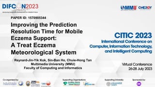PAPER ID: 1570905344
Improving the Prediction
Resolution Time for Mobile
Eczema Support:
A Treat Eczema
Meteorological System
Reynard-Jin-Yik Kok, Sin-Ban Ho, Chuie-Hong Tan
Multimedia University (MMU)
Faculty of Computing and Informatics
 
