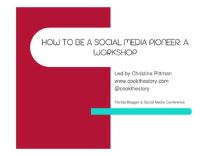 HOW TO BE A SOCIAL MEDIA PIONEER: A
WORKSHOP
Led by Christine Pittman
www.cookthestory.com
@cookthestory
Florida Blogger & Social Media Conference
 