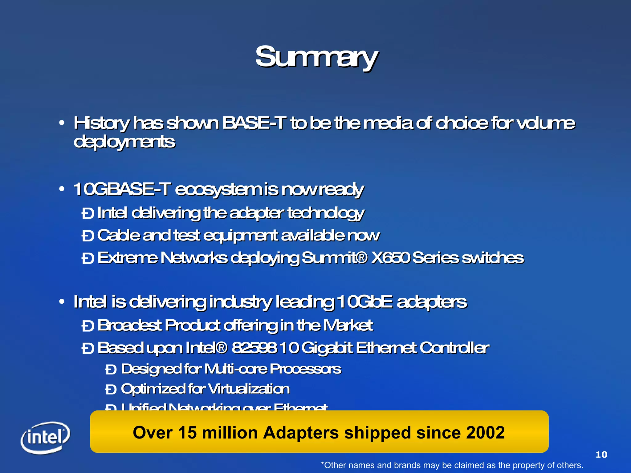 Summary History has shown BASE-T to be the media of choice for volume deployments 10GBASE-T ecosystem is now ready Intel delivering the adapter technology Cable and test equipment available now Extreme Networks deploying Summit® X650 Series switches Intel is delivering industry leading 10GbE adapters Broadest Product offering in the Market Based upon Intel® 82598 10 Gigabit Ethernet Controller Designed for Multi-core Processors Optimized for Virtualization Unified Networking over Ethernet *Other names and brands may be claimed as the property of others. Over 15 million Adapters shipped since 2002 