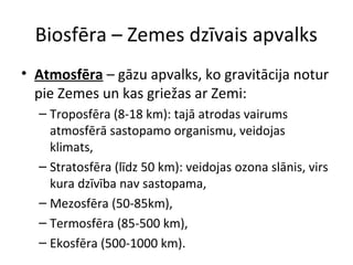 Biosfēra – Zemes dzīvais apvalks 
• Atmosfēra – gāzu apvalks, ko gravitācija notur 
pie Zemes un kas griežas ar Zemi: 
– Troposfēra (8-18 km): tajā atrodas vairums 
atmosfērā sastopamo organismu, veidojas 
klimats, 
– Stratosfēra (līdz 50 km): veidojas ozona slānis, virs 
kura dzīvība nav sastopama, 
– Mezosfēra (50-85km), 
– Termosfēra (85-500 km), 
– Ekosfēra (500-1000 km). 
 