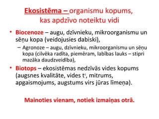 Ekosistēma – organismu kopums, 
kas apdzīvo noteiktu vidi 
• Biocenoze – augu, dzīvnieku, mikroorganismu un 
sēņu kopa (veidojusies dabiski), 
– Agronoze – augu, dzīvnieku, mikroorganismu un sēņu 
kopa (cilvēka radīta, piemēram, labības lauks – stipri 
mazāka daudzveidība), 
• Biotops – ekosistēmas nedzīvās vides kopums 
(augsnes kvalitāte, vides to, mitrums, 
apgaismojums, augstums virs jūras līmeņa). 
Mainoties vienam, notiek izmaiņas otrā. 
 