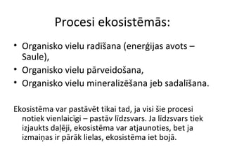 Procesi ekosistēmās: 
• Organisko vielu radīšana (enerģijas avots – 
Saule), 
• Organisko vielu pārveidošana, 
• Organisko vielu mineralizēšana jeb sadalīšana. 
Ekosistēma var pastāvēt tikai tad, ja visi šie procesi 
notiek vienlaicīgi – pastāv līdzsvars. Ja līdzsvars tiek 
izjaukts daļēji, ekosistēma var atjaunoties, bet ja 
izmaiņas ir pārāk lielas, ekosistēma iet bojā. 
 