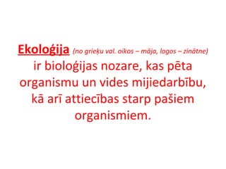 Ekoloģija (no grieķu val. oikos – māja, logos – zinātne) 
ir bioloģijas nozare, kas pēta 
organismu un vides mijiedarbību, 
kā arī attiecības starp pašiem 
organismiem. 
 