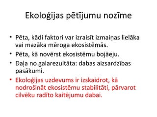 Ekoloģijas pētījumu nozīme 
• Pēta, kādi faktori var izraisīt izmaiņas lielāka 
vai mazāka mēroga ekosistēmās. 
• Pēta, kā novērst ekosistēmu bojāeju. 
• Daļa no galarezultāta: dabas aizsardzības 
pasākumi. 
• Ekoloģijas uzdevums ir izskaidrot, kā 
nodrošināt ekosistēmu stabilitāti, pārvarot 
cilvēku radīto kaitējumu dabai. 
 