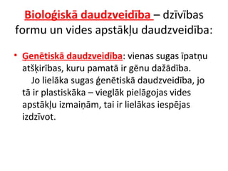 Bioloģiskā daudzveidība – dzīvības 
formu un vides apstākļu daudzveidība: 
• Ģenētiskā daudzveidība: vienas sugas īpatņu 
atšķirības, kuru pamatā ir gēnu dažādība. 
Jo lielāka sugas ģenētiskā daudzveidība, jo 
tā ir plastiskāka – vieglāk pielāgojas vides 
apstākļu izmaiņām, tai ir lielākas iespējas 
izdzīvot. 
 
