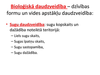 Bioloģiskā daudzveidība – dzīvības 
formu un vides apstākļu daudzveidība: 
• Sugu daudzveidība: sugu kopskaits un 
dažādība noteiktā teritorijā: 
– Liels sugu skaits, 
– Sugas īpatņu skaits, 
– Sugu sastopamība, 
– Sugu dažādība. 
 