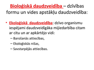 Bioloģiskā daudzveidība – dzīvības 
formu un vides apstākļu daudzveidība: 
• Ekoloģiskā daudzveidība: dzīvo organismu 
iespējami daudzveidīgāka mijiedarbība citam 
ar citu un ar apkārtējo vidi: 
– Barošanās attiecības, 
– Ekoloģiskās nišas, 
– Savstarpējās attiecības. 
 