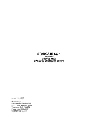 STARGATE SG-1
                                     “UNENDING”
                                    EPISODE #1020
                              DIALOGUE CONTINUITY SCRIPT




January 24, 2007

Prepared by:
Line 21 Media Services Ltd.
#122 - 1058 Mainland Street
Vancouver, B.C. V6B 2T4
Phone: (604) 662-4600
line21@line21cc.com
 