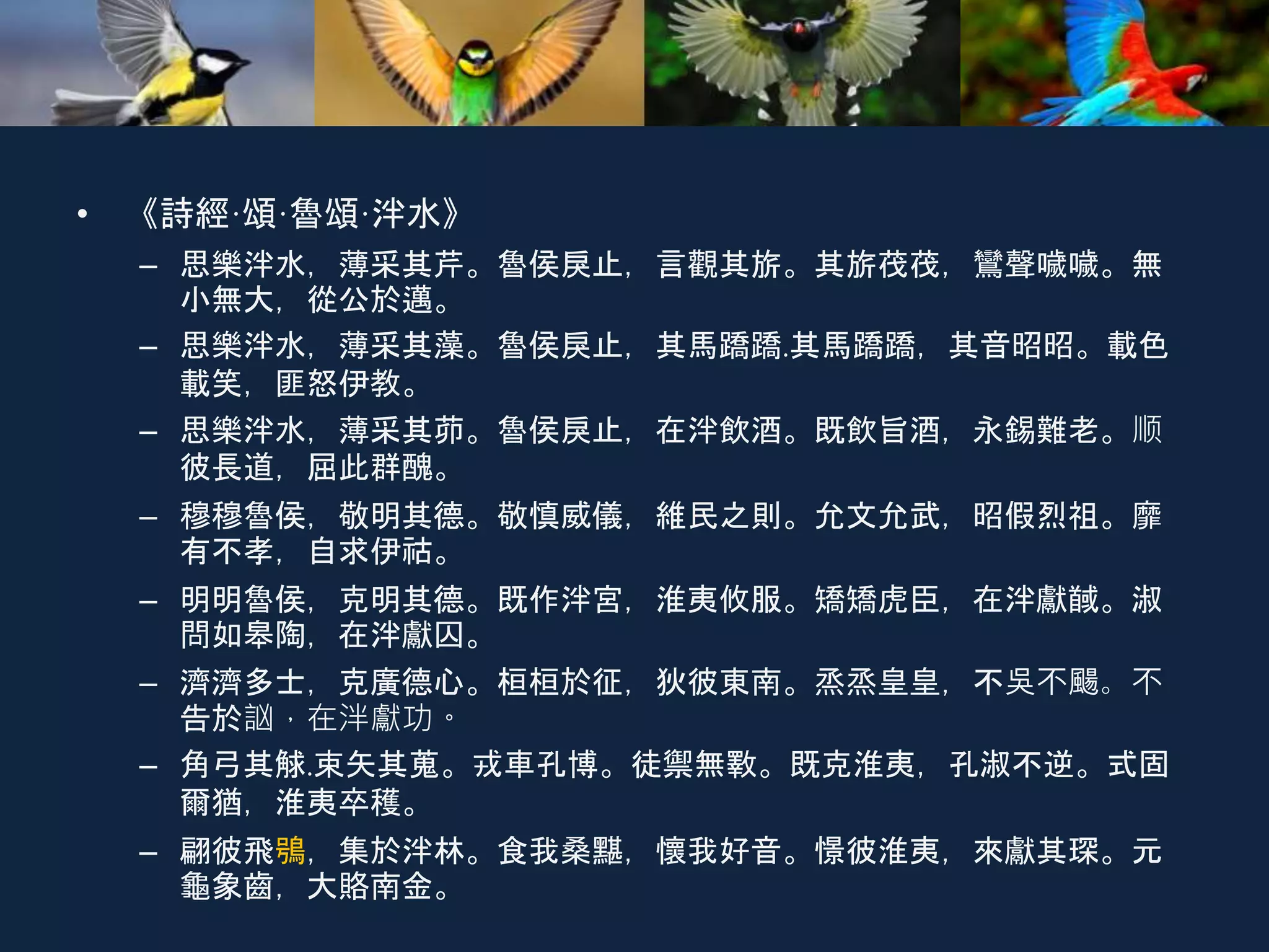 • 《詩經·頌·魯頌·泮水》
– 思樂泮水，薄采其芹。魯侯戾止，言觀其旂。其旂茷茷，鸞聲噦噦。無
小無大，從公於邁。
– 思樂泮水，薄采其藻。魯侯戾止，其馬蹻蹻.其馬蹻蹻，其音昭昭。載色
載笑，匪怒伊教。
– 思樂泮水，薄采其茆。魯侯戾止，在泮飲酒。既飲旨酒，永錫難老。顺
彼長道，屈此群醜。
– 穆穆魯侯，敬明其德。敬慎威儀，維民之則。允文允武，昭假烈祖。靡
有不孝，自求伊祜。
– 明明魯侯，克明其德。既作泮宮，淮夷攸服。矯矯虎臣，在泮獻馘。淑
問如皋陶，在泮獻囚。
– 濟濟多士，克廣德心。桓桓於征，狄彼東南。烝烝皇皇，不吳不颺。不
告於訩，在泮獻功。
– 角弓其觩.束矢其蒐。戎車孔博。徒禦無斁。既克淮夷，孔淑不逆。式固
爾猶，淮夷卒穫。
– 翩彼飛鴞，集於泮林。食我桑黮，懷我好音。憬彼淮夷，來獻其琛。元
龜象齒，大賂南金。
 