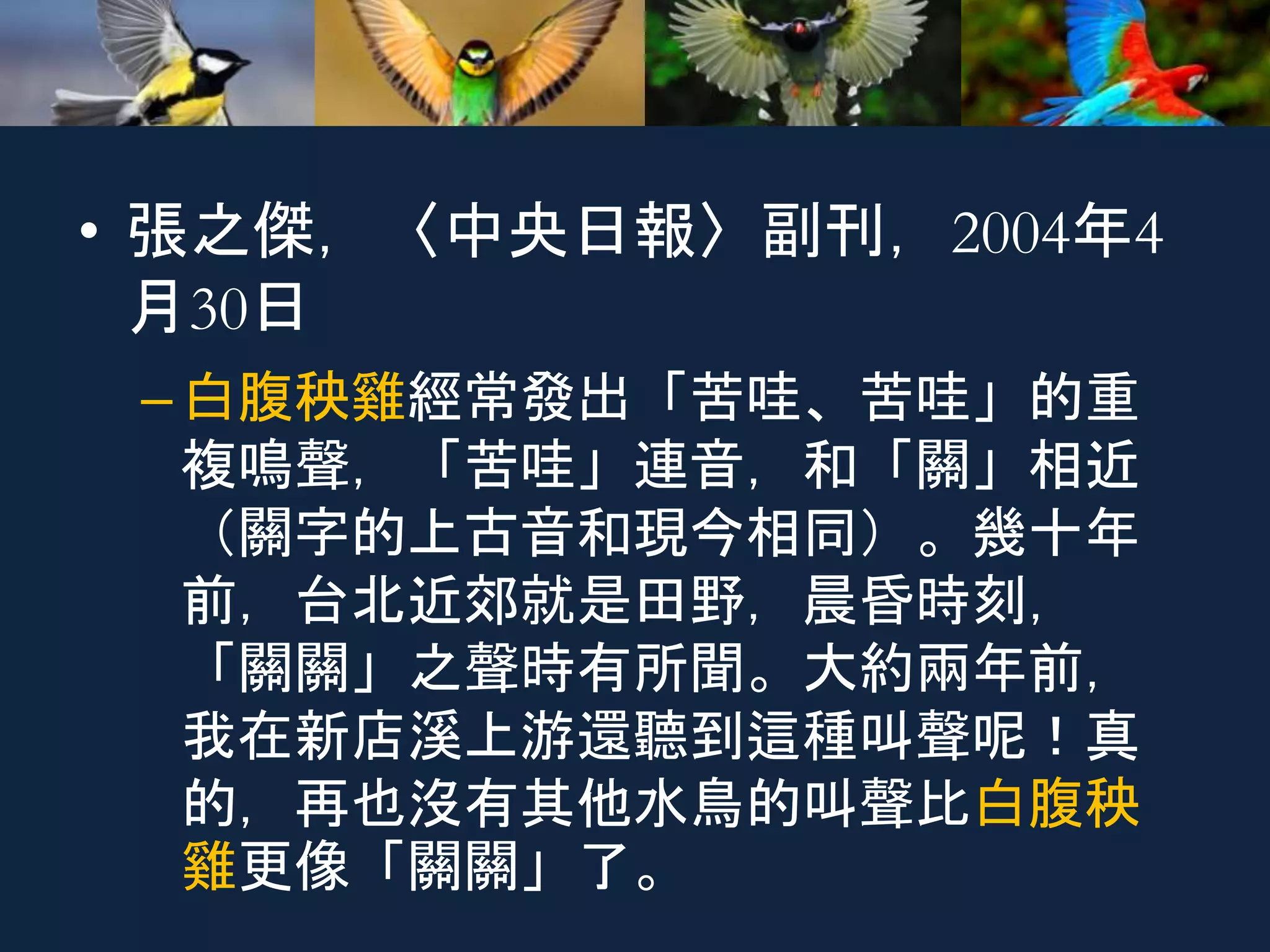 • 張之傑，〈中央日報〉副刊，2004年4
月30日
–白腹秧雞經常發出「苦哇、苦哇」的重
複鳴聲，「苦哇」連音，和「關」相近
（關字的上古音和現今相同）。幾十年
前，台北近郊就是田野，晨昏時刻，
「關關」之聲時有所聞。大約兩年前，
我在新店溪上游還聽到這種叫聲呢！真
的，再也沒有其他水鳥的叫聲比白腹秧
雞更像「關關」了。
 