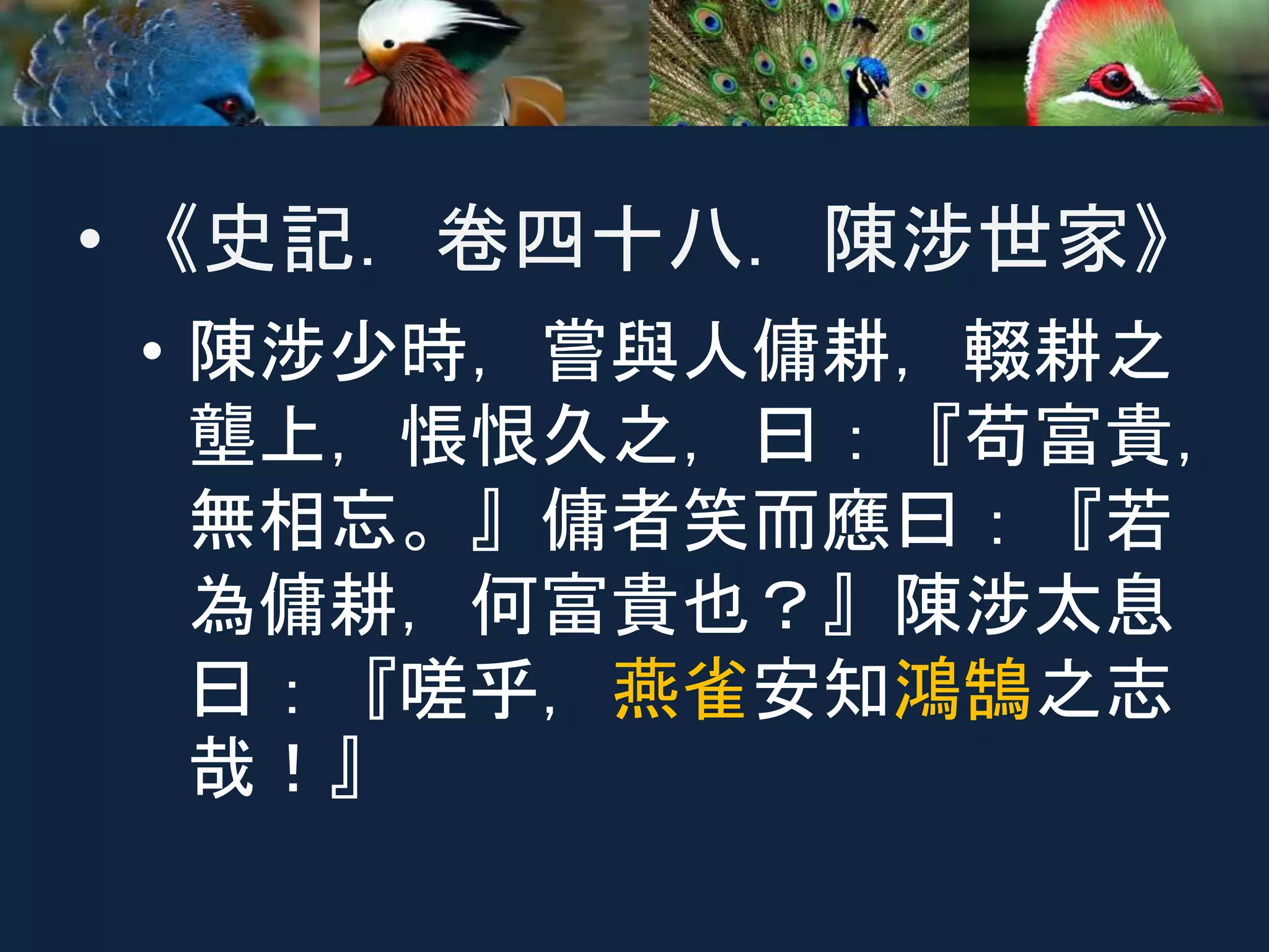 • 《史記．卷四十八．陳涉世家》
• 陳涉少時，嘗與人傭耕，輟耕之
壟上，悵恨久之，曰：『苟富貴，
無相忘。』傭者笑而應曰：『若
為傭耕，何富貴也？』陳涉太息
曰：『嗟乎，燕雀安知鴻鵠之志
哉！』
 