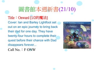 圖書館本週新書(21/10)
Title：Onward [1/2的魔法]
Cover: Ian and Barley Lightfoot set
out on an epic journey to bring back
their dad for one day. They have
twenty-four hours to complete their
quest before their chance with Dad
disappears forever...
Call No.：F ONW
 
