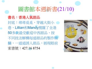 圖書館本週新書(21/10)
書名：香港人氣甜品
封底：尋尋覓覓，穿越大街小
巷，Lillian和Mandy搜羅了全港
50多款最受歡迎中西甜品，按
不同技法解構每道甜品的製作精
髓，一道道誘人甜品，展現眼前
索書號：427.16 8754
 