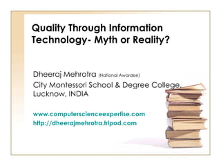 Quality Through Information Technology- Myth or Reality? Dheeraj Mehrotra  (National Awardee) City Montessori School & Degree College, Lucknow, INDIA www.computerscienceexpertise.com http://dheerajmehrotra.tripod.com 