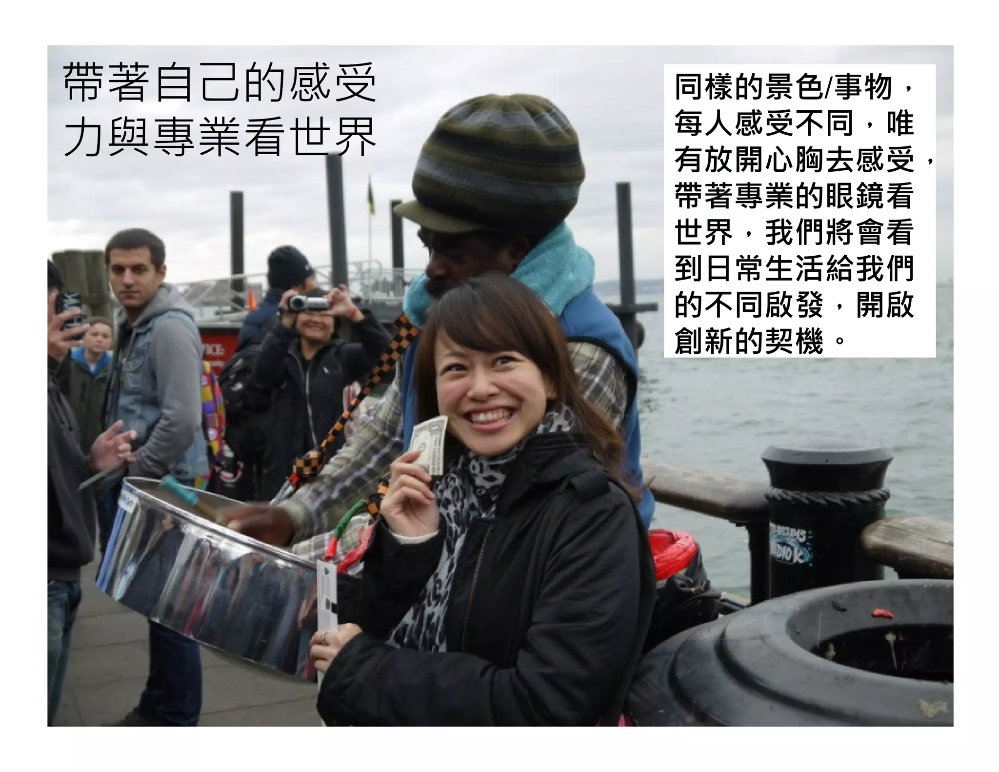 帶著自己的感受
力與專業看世界
同樣的景色/事物，
每人感受不同，唯
有放開心胸去感受，
帶著專業的眼鏡看
世界，我們將會看
到日常生活給我們
的不同啟發，開啟
創新的契機。
 